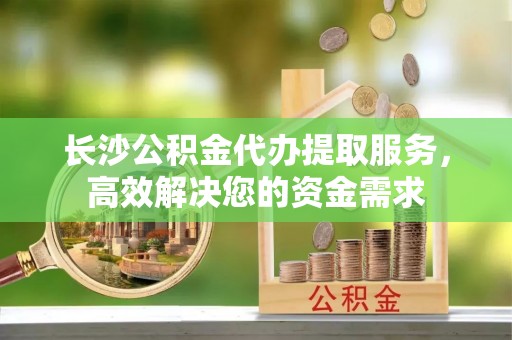蜀山长沙公积金代办提取服务，高效解决您的资金需求