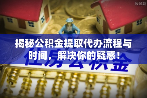 蜀山揭秘公积金提取代办流程与时间，解决你的疑惑！