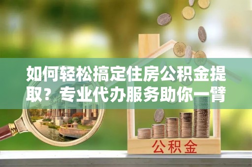 蜀山如何轻松搞定住房公积金提取？专业代办服务助你一臂之力