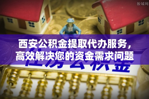 蜀山西安公积金提取代办服务，高效解决您的资金需求问题