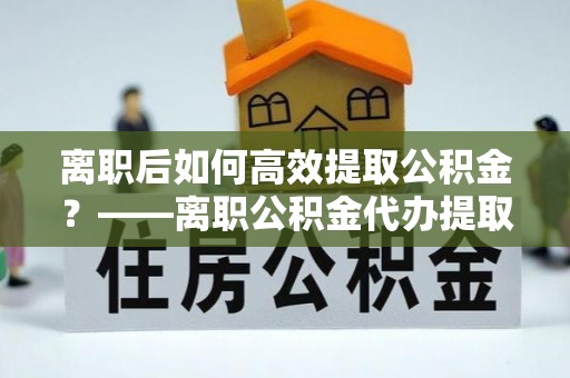 蜀山离职后如何高效提取公积金？——离职公积金代办提取全流程解析