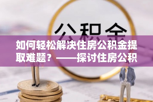蜀山如何轻松解决住房公积金提取难题？——探讨住房公积金提取代办服务