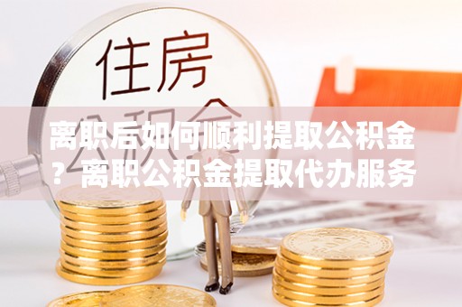 蜀山离职后如何顺利提取公积金？离职公积金提取代办服务帮你搞定！