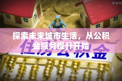蜀山探索未来城市生活，从公积金服务提升开始