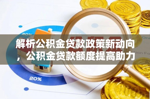 蜀山解析公积金贷款政策新动向，公积金贷款额度提高助力安居梦想