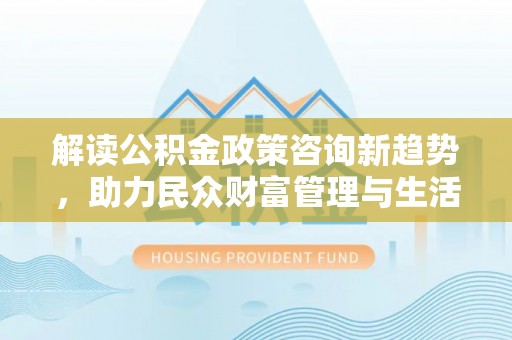 蜀山解读公积金政策咨询新趋势，助力民众财富管理与生活规划