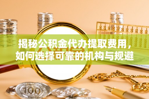 蜀山揭秘公积金代办提取费用，如何选择可靠的机构与规避潜在风险