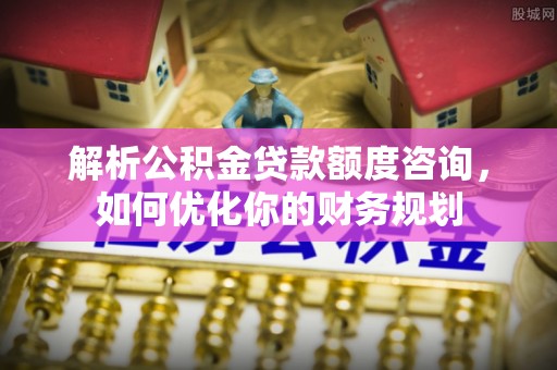 蜀山解析公积金贷款额度咨询，如何优化你的财务规划