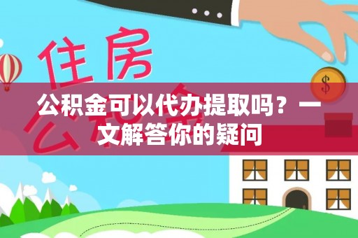 蜀山公积金可以代办提取吗？一文解答你的疑问