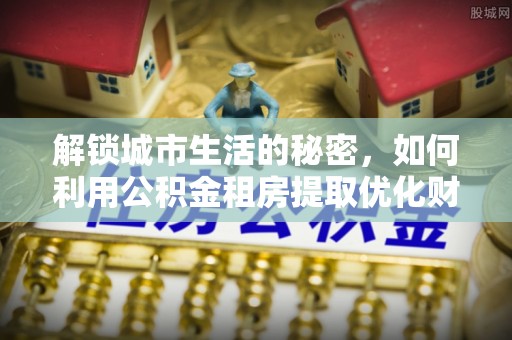 蜀山解锁城市生活的秘密，如何利用公积金租房提取优化财务规划