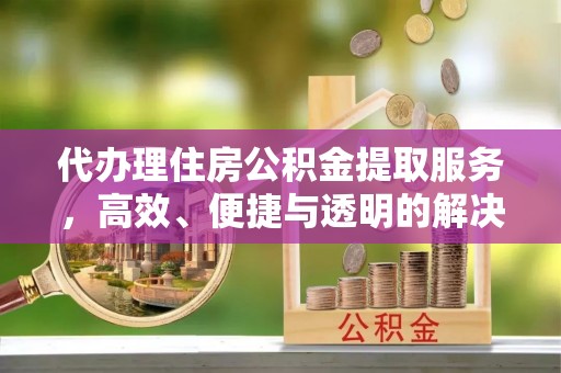 蜀山代办理住房公积金提取服务，高效、便捷与透明的解决方案