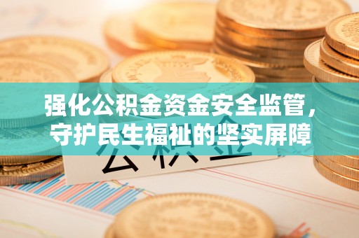 蜀山强化公积金资金安全监管，守护民生福祉的坚实屏障