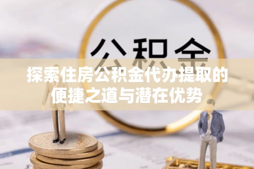 蜀山探索住房公积金代办提取的便捷之道与潜在优势