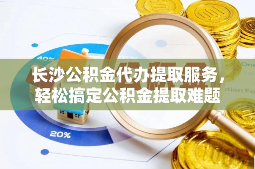 蜀山长沙公积金代办提取服务，轻松搞定公积金提取难题