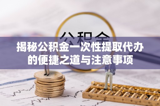 蜀山揭秘公积金一次性提取代办的便捷之道与注意事项