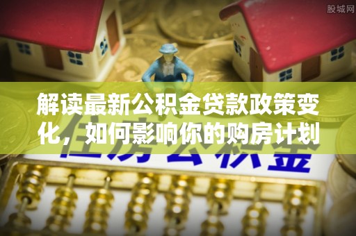 蜀山解读最新公积金贷款政策变化，如何影响你的购房计划？