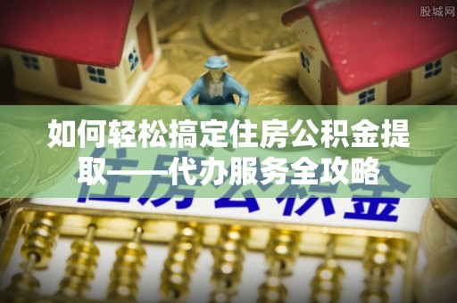 蜀山如何轻松搞定住房公积金提取——代办服务全攻略