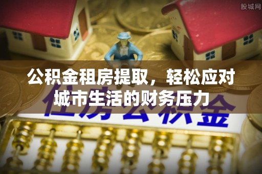蜀山公积金租房提取，轻松应对城市生活的财务压力