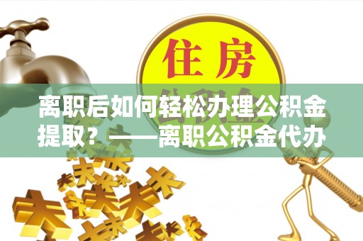 蜀山离职后如何轻松办理公积金提取？——离职公积金代办提取服务详解