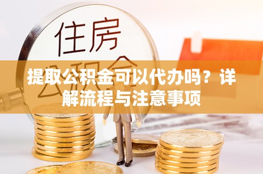 蜀山提取公积金可以代办吗？详解流程与注意事项