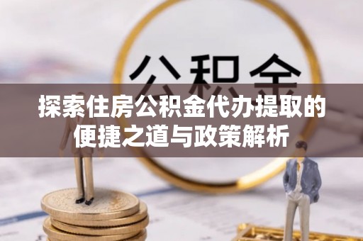 蜀山探索住房公积金代办提取的便捷之道与政策解析
