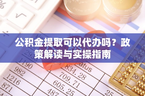 蜀山公积金提取可以代办吗？政策解读与实操指南
