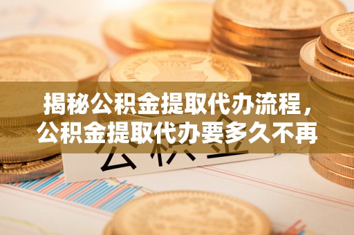 蜀山揭秘公积金提取代办流程，公积金提取代办要多久不再是谜题