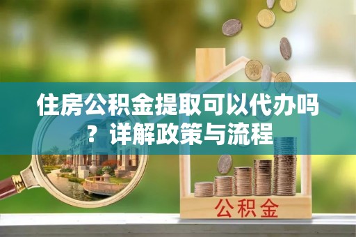 蜀山住房公积金提取可以代办吗？详解政策与流程
