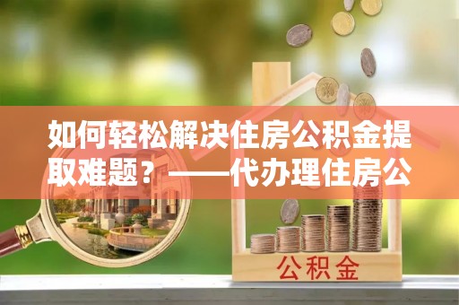 蜀山如何轻松解决住房公积金提取难题？——代办理住房公积金提取服务解析