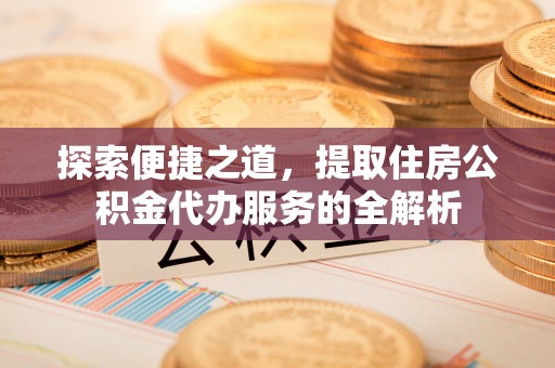 蜀山探索便捷之道，提取住房公积金代办服务的全解析