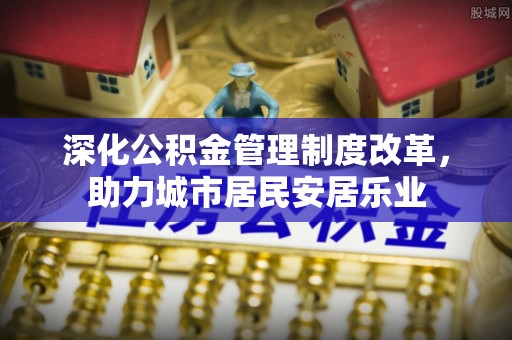 蜀山深化公积金管理制度改革，助力城市居民安居乐业