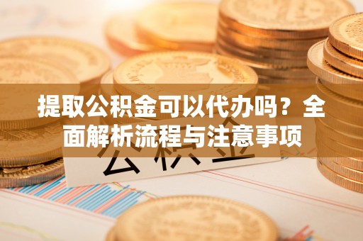 蜀山提取公积金可以代办吗？全面解析流程与注意事项