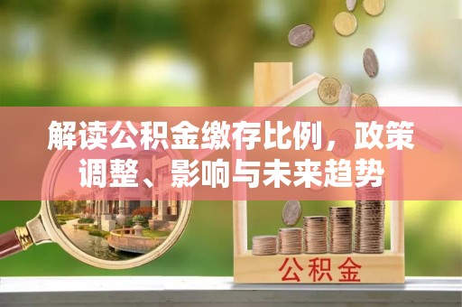 蜀山解读公积金缴存比例，政策调整、影响与未来趋势