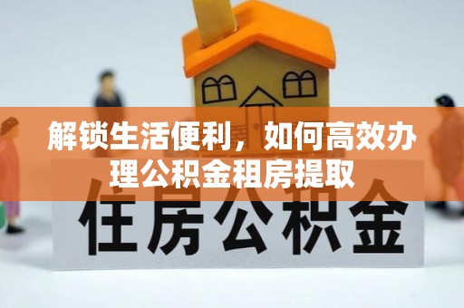 蜀山解锁生活便利，如何高效办理公积金租房提取