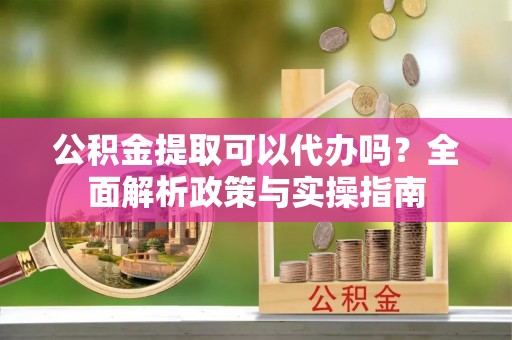 蜀山公积金提取可以代办吗？全面解析政策与实操指南