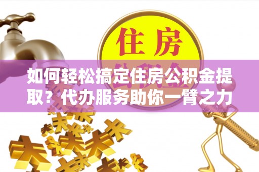 蜀山如何轻松搞定住房公积金提取？代办服务助你一臂之力