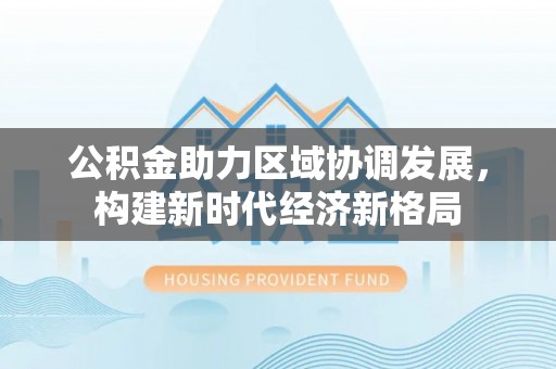 蜀山公积金助力区域协调发展，构建新时代经济新格局