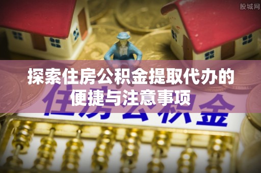 蜀山探索住房公积金提取代办的便捷与注意事项