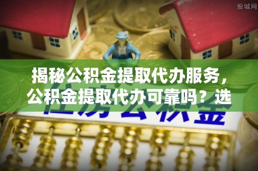 蜀山揭秘公积金提取代办服务，公积金提取代办可靠吗？选择需谨慎