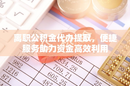 蜀山离职公积金代办提取，便捷服务助力资金高效利用