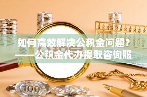 蜀山如何高效解决公积金问题？——公积金代办提取咨询服务指南