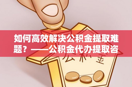 蜀山如何高效解决公积金提取难题？——公积金代办提取咨询服务全解析