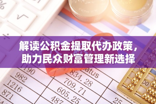 蜀山解读公积金提取代办政策，助力民众财富管理新选择
