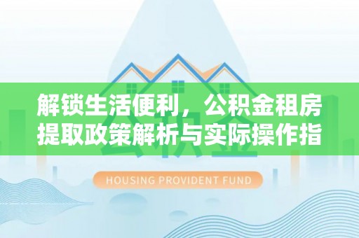 蜀山解锁生活便利，公积金租房提取政策解析与实际操作指南