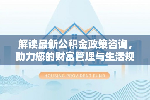 蜀山解读最新公积金政策咨询，助力您的财富管理与生活规划