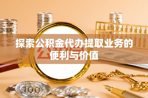 蜀山探索公积金代办提取业务的便利与价值