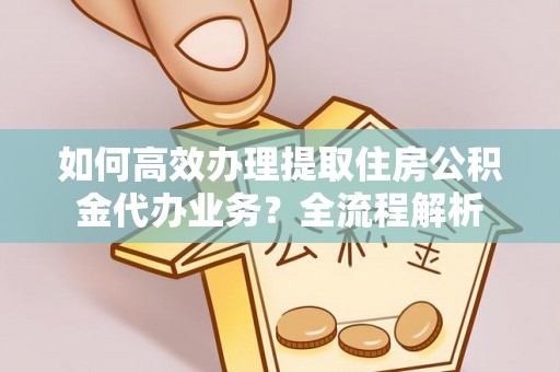 蜀山如何高效办理提取住房公积金代办业务？全流程解析