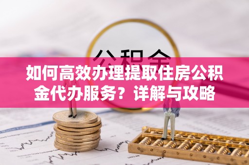 蜀山如何高效办理提取住房公积金代办服务？详解与攻略