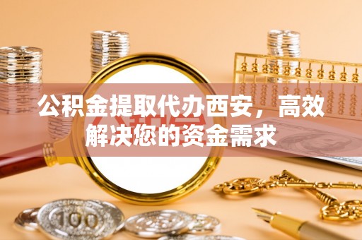 蜀山公积金提取代办西安，高效解决您的资金需求