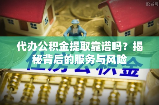 蜀山代办公积金提取靠谱吗？揭秘背后的服务与风险